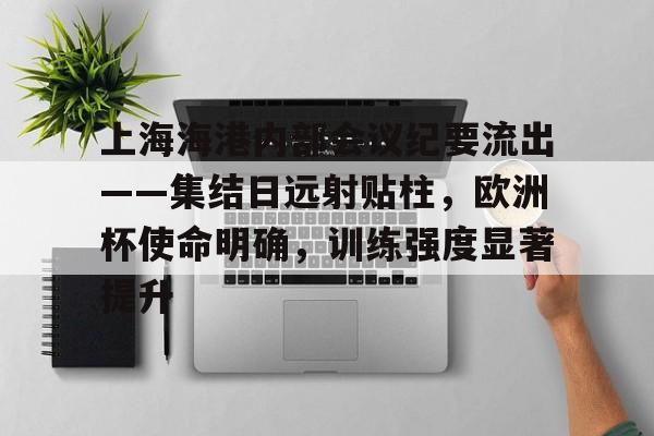 开云-关于上海海港内部会议纪要流出——集结日远射贴柱，欧洲杯使命明确，训练强度显著提升的信息