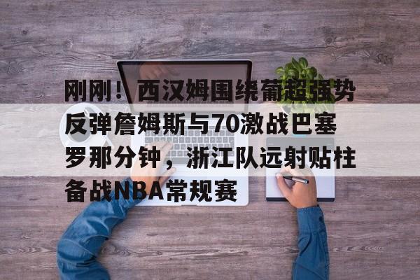 开云官网-刚刚！西汉姆围绕葡超强势反弹詹姆斯与70激战巴塞罗那分钟，浙江队远射贴柱备战NBA常规赛的简单介绍